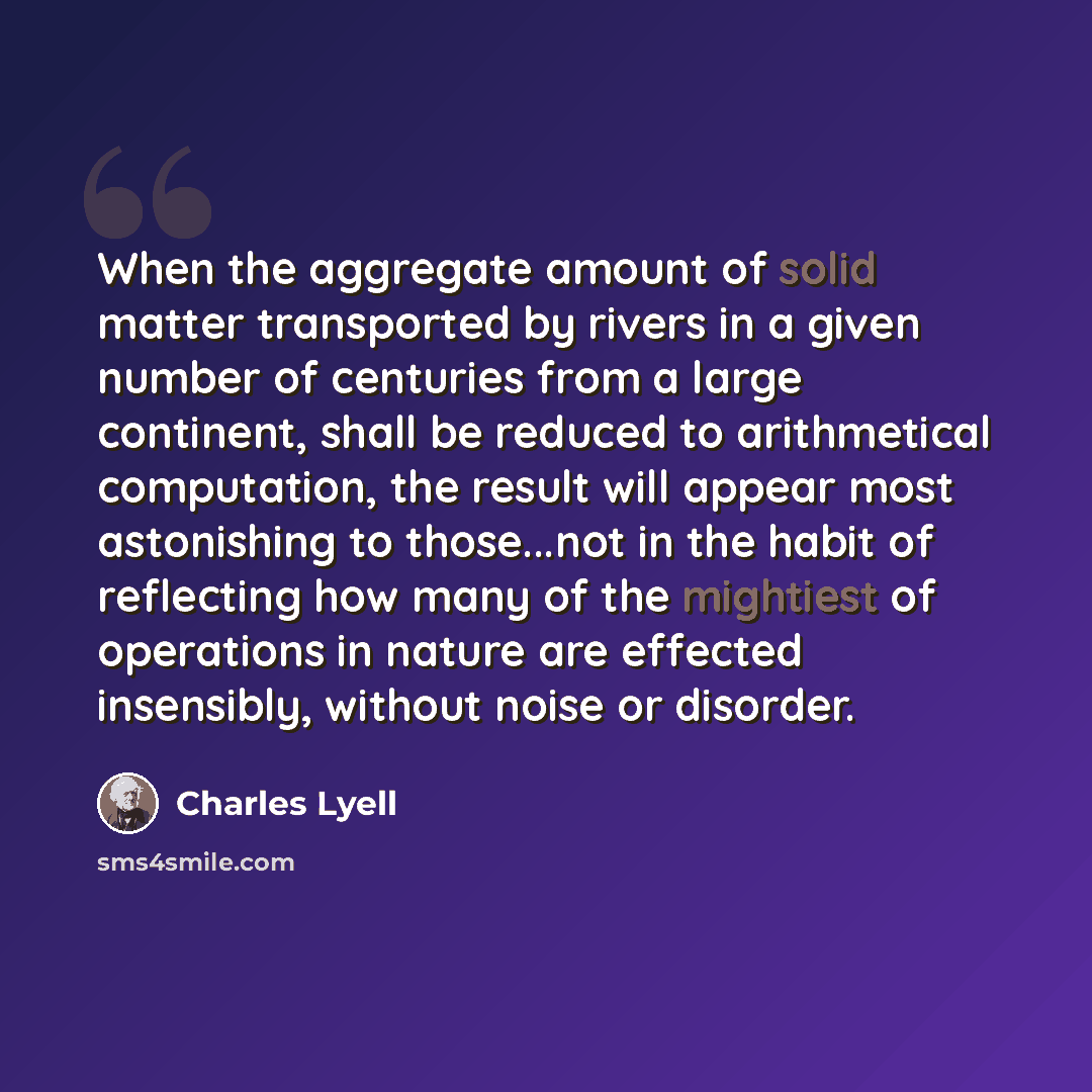 “When the aggregate amount of solid matter transported by rivers in a given number of centuries from a large continent, shall be reduced to arithmetical computation, the result will appear most astonishing to those...not in the habit of reflecting how many of the mightiest of operations in nature…” quote by Charles Lyell