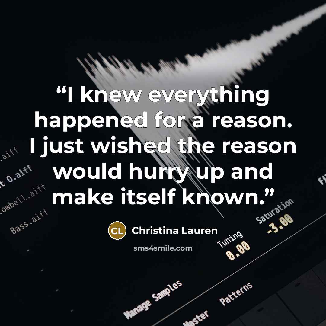 “I knew everything happened for a reason. I just wished the reason would hurry up and make itself known.” quote by Christina Lauren