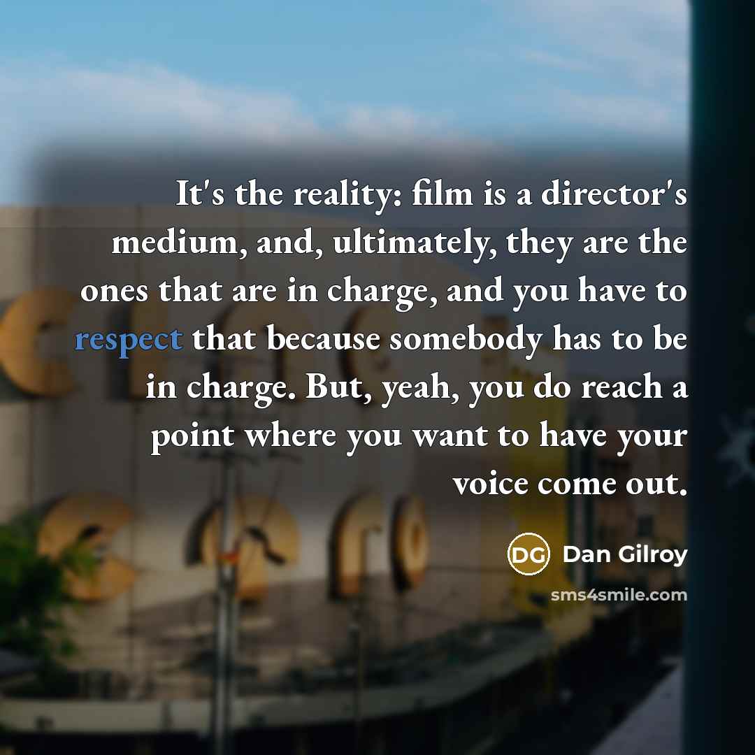 “It's the reality: film is a director's medium, and, ultimately, they are the ones that are in charge, and you have to respect that because somebody has to be in charge. But, yeah, you do reach a point where you want to have your voice come out.” quote by Dan Gilroy
