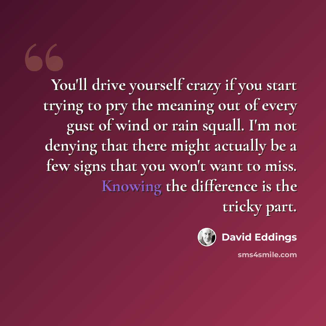 “You'll drive yourself crazy if you start trying to pry the meaning out of every gust of wind or rain squall. I'm not denying that there might actually be a few signs that you won't want to miss. Knowing the difference is the tricky part.” quote by David Eddings