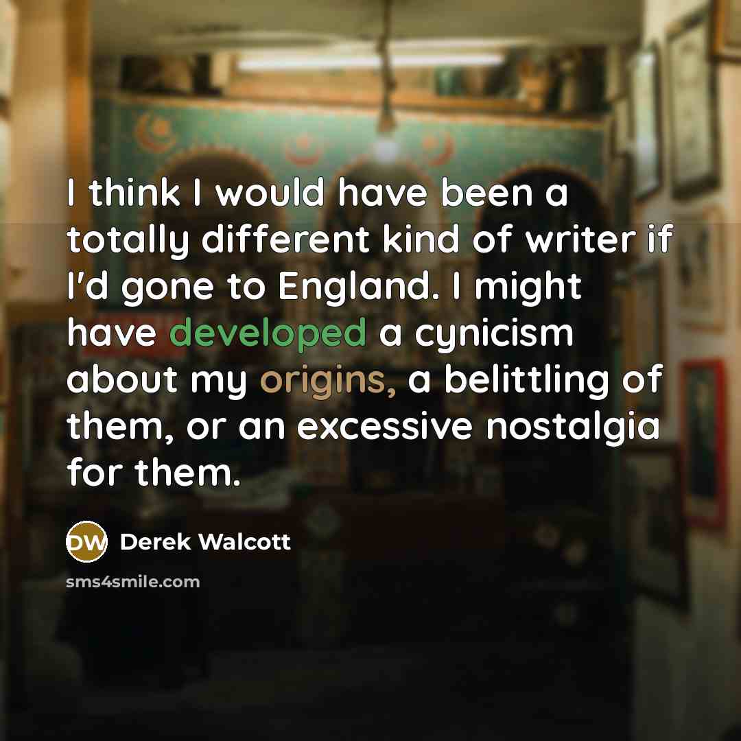 “I think I would have been a totally different kind of writer if I'd gone to England. I might have developed a cynicism about my origins, a belittling of them, or an excessive nostalgia for them.” quote by Derek Walcott