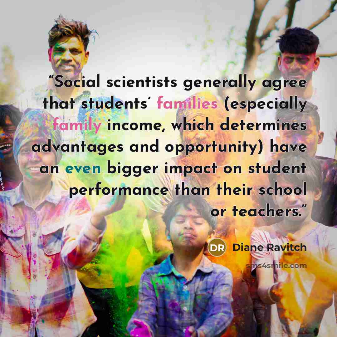 “Social scientists generally agree that students’ families (especially family income, which determines advantages and opportunity) have an even bigger impact on student performance than their school or teachers.” quote by Diane Ravitch