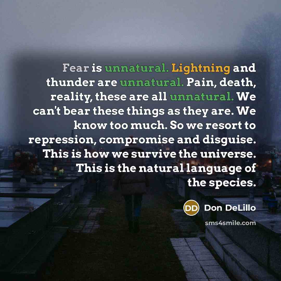 “Fear is unnatural. Lightning and thunder are unnatural. Pain, death, reality, these are all unnatural. We can't bear these things as they are. We know too much. So we resort to repression, compromise and disguise. This is how we survive the universe. This is the natural language of the species.” quote by Don DeLillo