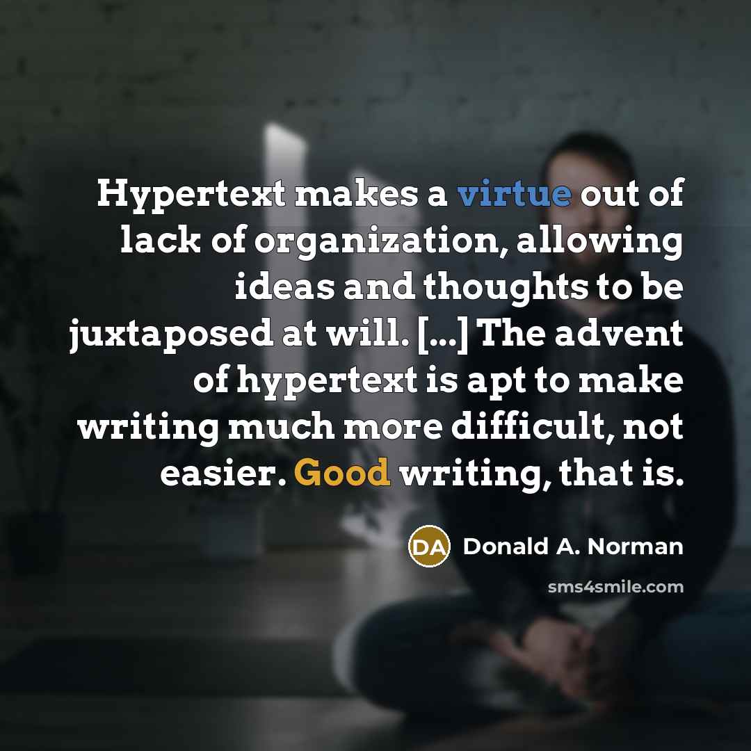 “Hypertext makes a virtue out of lack of organization, allowing ideas and thoughts to be juxtaposed at will. [...] The advent of hypertext is apt to make writing much more difficult, not easier. Good writing, that is.” quote by Donald A. Norman