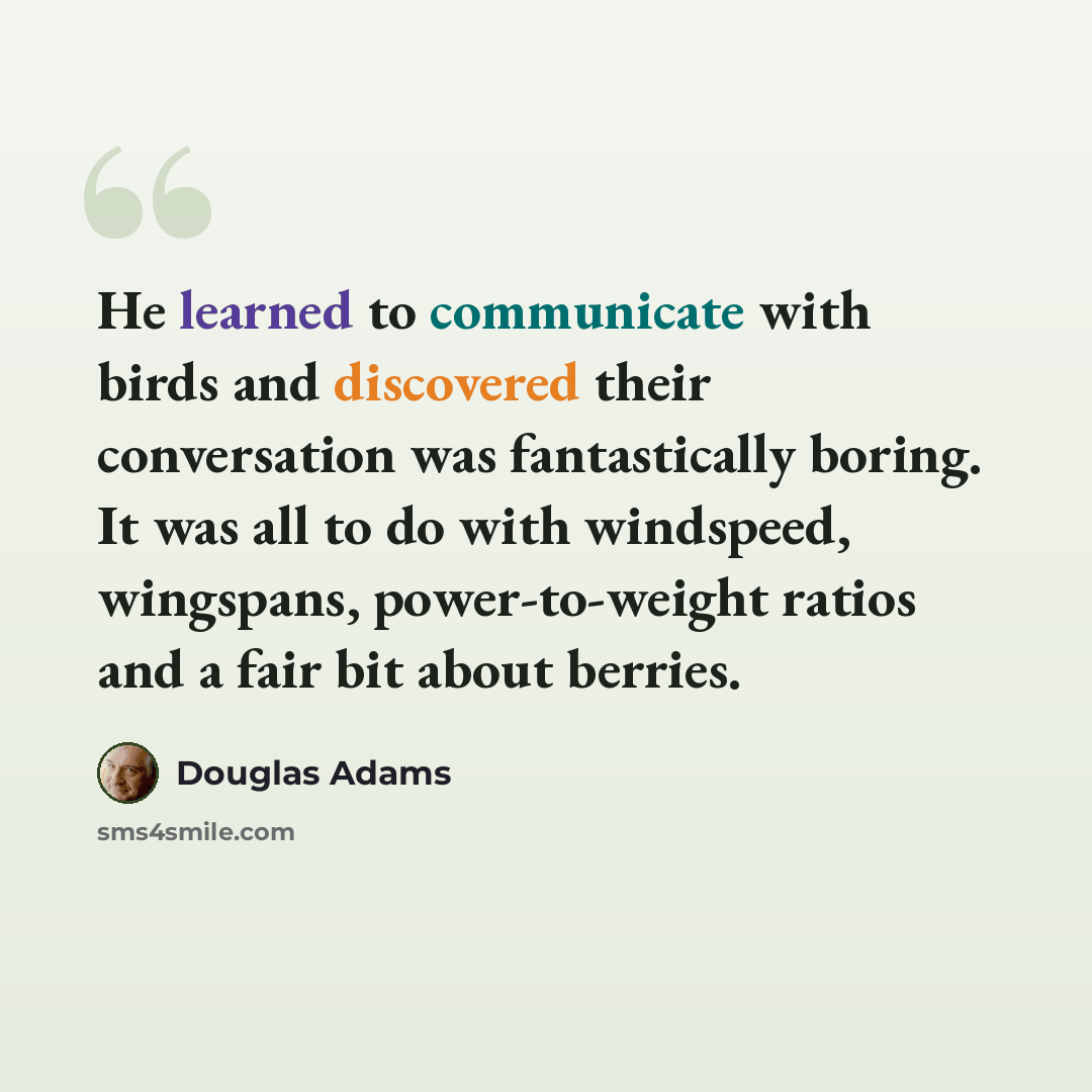 “He learned to communicate with birds and discovered their conversation was fantastically boring. It was all to do with windspeed, wingspans, power-to-weight ratios and a fair bit about berries.” quote by Douglas Adams