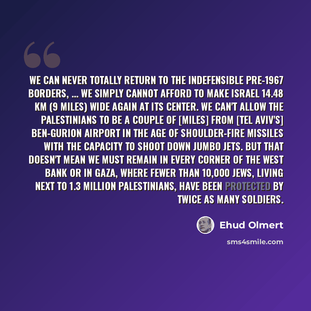 “We can never totally return to the indefensible pre-1967 borders, ... We simply cannot afford to make Israel 14.48 km (9 miles) wide again at its center. We can't allow the Palestinians to be a couple of [miles] from [Tel Aviv's] Ben-Gurion Airport in the age of shoulder-fire missiles with the…” quote by Ehud Olmert