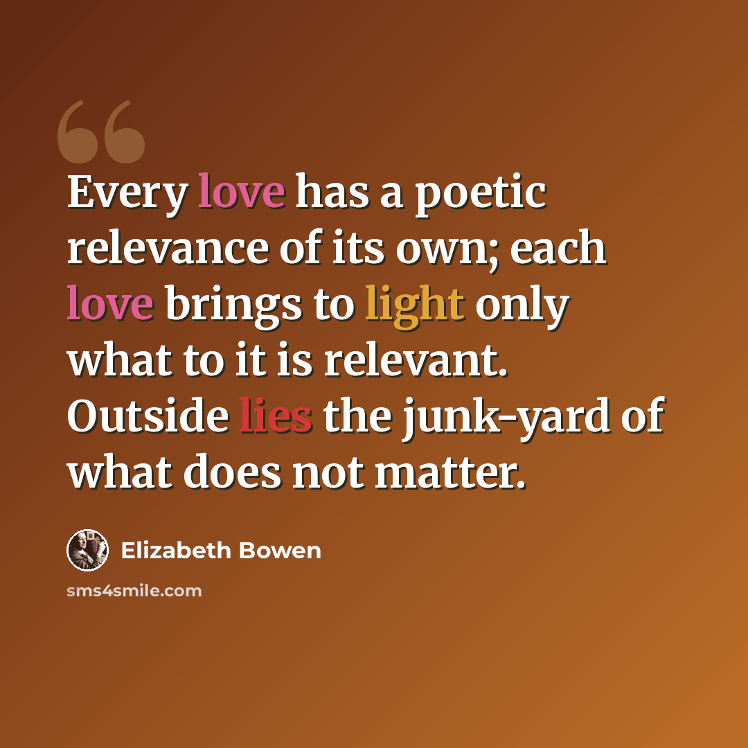 “Every love has a poetic relevance of its own; each love brings to light only what to it is relevant. Outside lies the junk-yard of what does not matter.” quote by Elizabeth Bowen