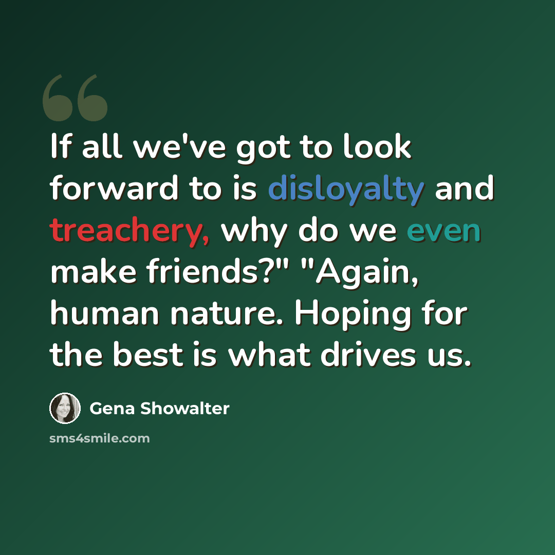“If all we've got to look forward to is disloyalty and treachery, why do we even make friends?" "Again, human nature. Hoping for the best is what drives us.” quote by Gena Showalter
