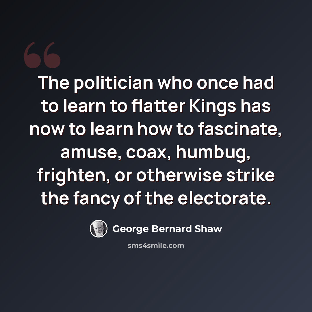 “The politician who once had to learn to flatter Kings has now to learn how to fascinate, amuse, coax, humbug, frighten, or otherwise strike the fancy of the electorate.” quote by George Bernard Shaw