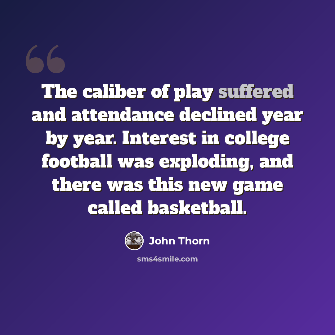 “The caliber of play suffered and attendance declined year by year. Interest in college football was exploding, and there was this new game called basketball.” quote by John Thorn