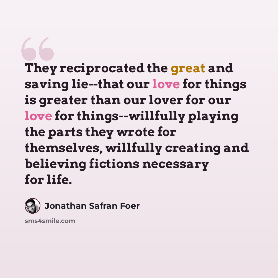 “They reciprocated the great and saving lie--that our love for things is greater than our lover for our love for things--willfully playing the parts they wrote for themselves, willfully creating and believing fictions necessary for life.” quote by Jonathan Safran Foer