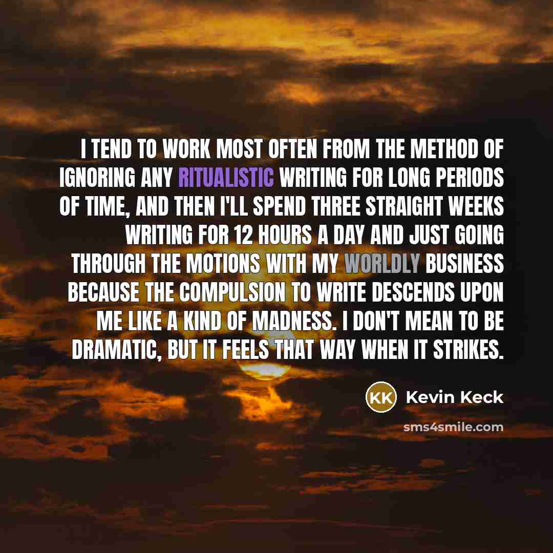 “I tend to work most often from the method of ignoring any ritualistic writing for long periods of time, and then I'll spend three straight weeks writing for 12 hours a day and just going through the motions with my worldly business because the compulsion to write descends upon me like a kind of…” quote by Kevin Keck