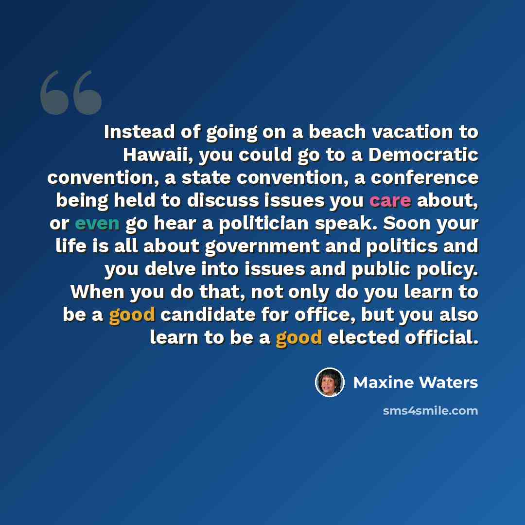 “Instead of going on a beach vacation to Hawaii, you could go to a Democratic convention, a state convention, a conference being held to discuss issues you care about, or even go hear a politician speak. Soon your life is all about government and politics and you delve into issues and public…” quote by Maxine Waters
