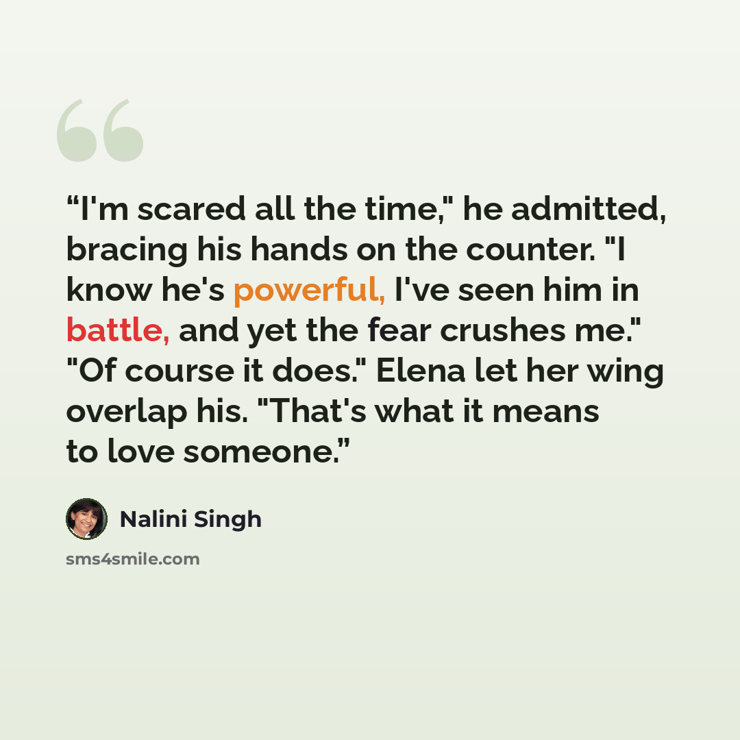 “I'm scared all the time," he admitted, bracing his hands on the counter. "I know he's powerful, I've seen him in battle, and yet the fear crushes me." "Of course it does." Elena let her wing overlap his. "That's what it means to love someone.” quote by Nalini Singh