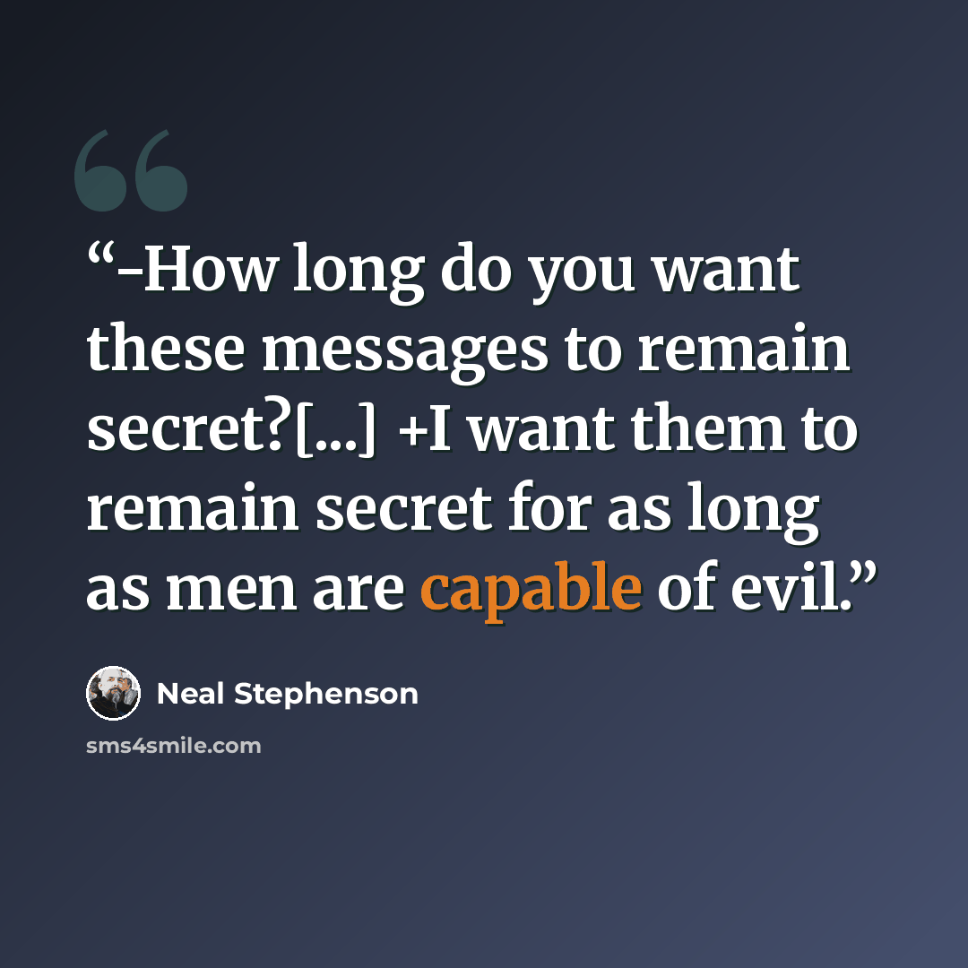 “-How long do you want these messages to remain secret?[...] +I want them to remain secret for as long as men are capable of evil.” quote by Neal Stephenson