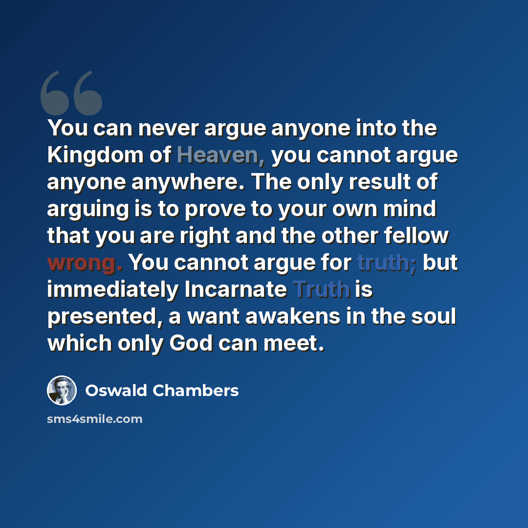 “You can never argue anyone into the Kingdom of Heaven, you cannot argue anyone anywhere. The only result of arguing is to prove to your own mind that you are right and the other fellow wrong. You cannot argue for truth; but immediately Incarnate Truth is presented, a want awakens in the soul which…” quote by Oswald Chambers