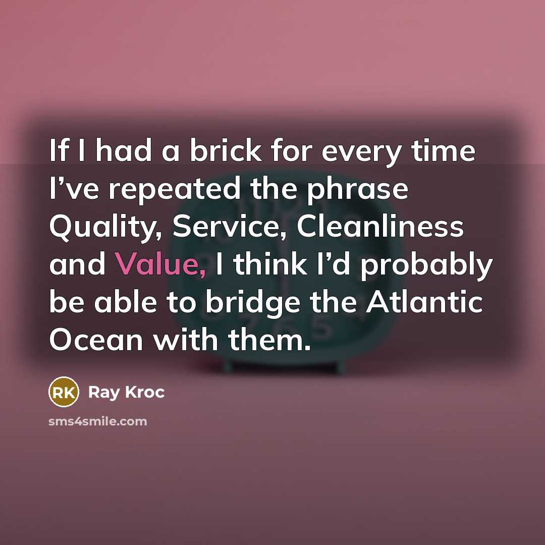 “If I had a brick for every time I’ve repeated the phrase Quality, Service, Cleanliness and Value, I think I’d probably be able to bridge the Atlantic Ocean with them.” quote by Ray Kroc