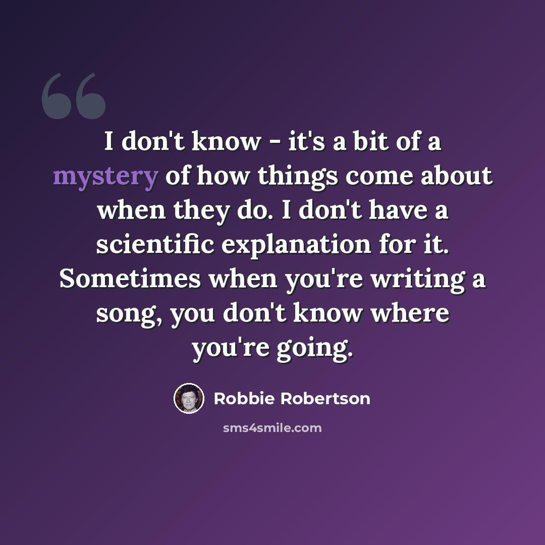 “I don't know - it's a bit of a mystery of how things come about when they do. I don't have a scientific explanation for it. Sometimes when you're writing a song, you don't know where you're going.” quote by Robbie Robertson
