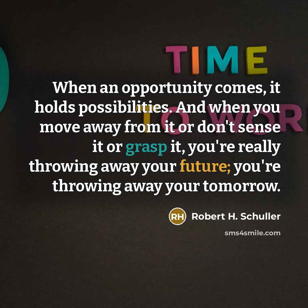 “When an opportunity comes, it holds possibilities. And when you move away from it or don't sense it or grasp it, you're really throwing away your future; you're throwing away your tomorrow.” quote by Robert H. Schuller