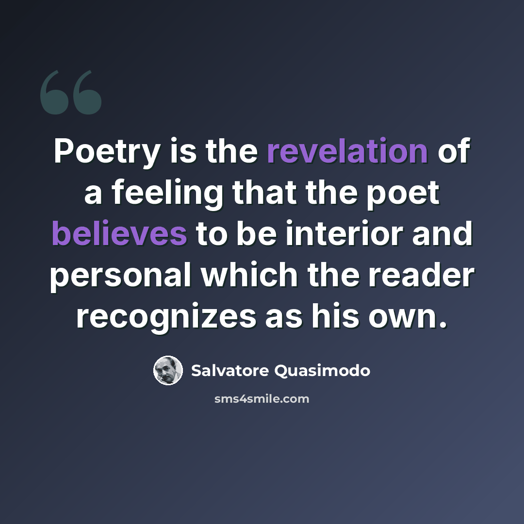 “Poetry is the revelation of a feeling that the poet believes to be interior and personal which the reader recognizes as his own.” quote by Salvatore Quasimodo