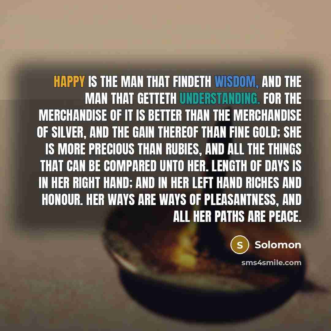“Happy is the man that findeth wisdom, and the man that getteth understanding. For the merchandise of it is better than the merchandise of silver, and the gain thereof than fine gold; She is more precious than rubies, and all the things that can be compared unto her. Length of days is in her right…” quote by Solomon