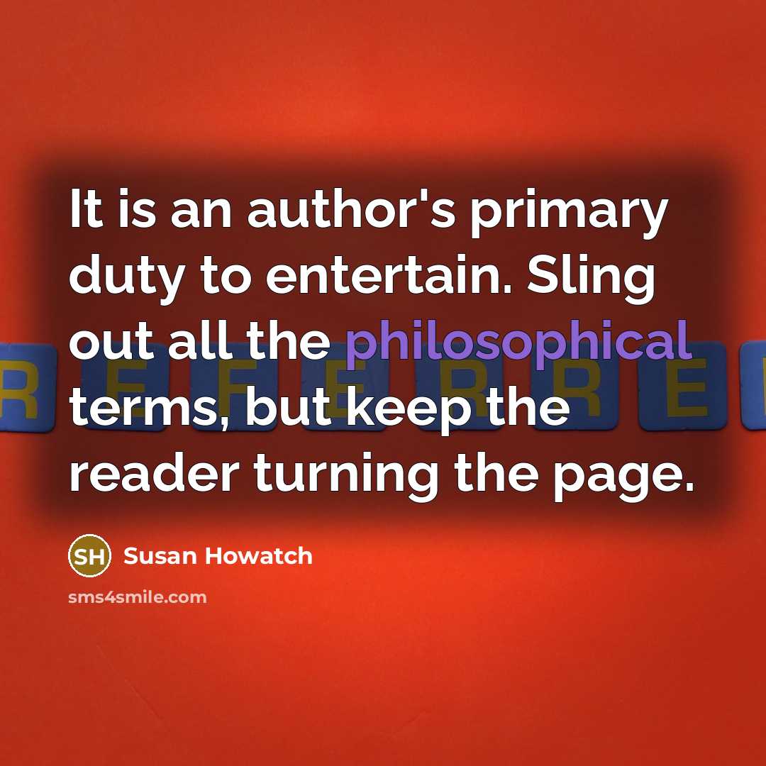 “It is an author's primary duty to entertain. Sling out all the philosophical terms, but keep the reader turning the page.” quote by Susan Howatch
