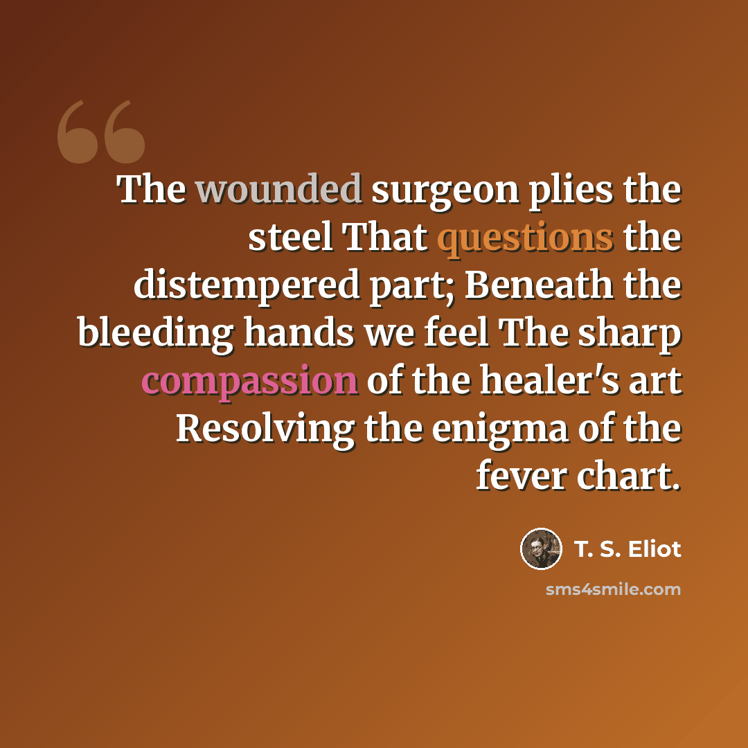 “The wounded surgeon plies the steel That questions the distempered part; Beneath the bleeding hands we feel The sharp compassion of the healer's art Resolving the enigma of the fever chart.” quote by T. S. Eliot