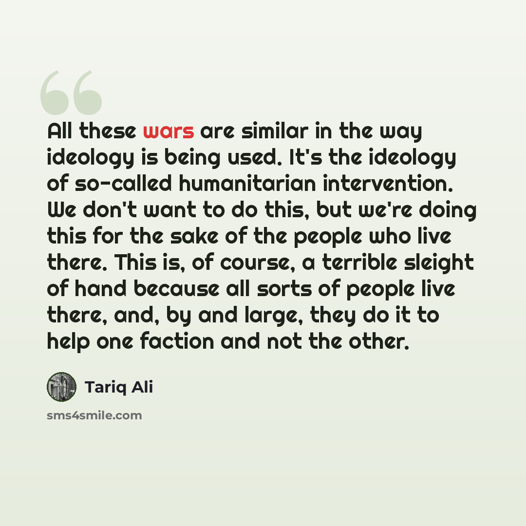“All these wars are similar in the way ideology is being used. It's the ideology of so-called humanitarian intervention. We don't want to do this, but we're doing this for the sake of the people who live there. This is, of course, a terrible sleight of hand because all sorts of people live there…” quote by Tariq Ali