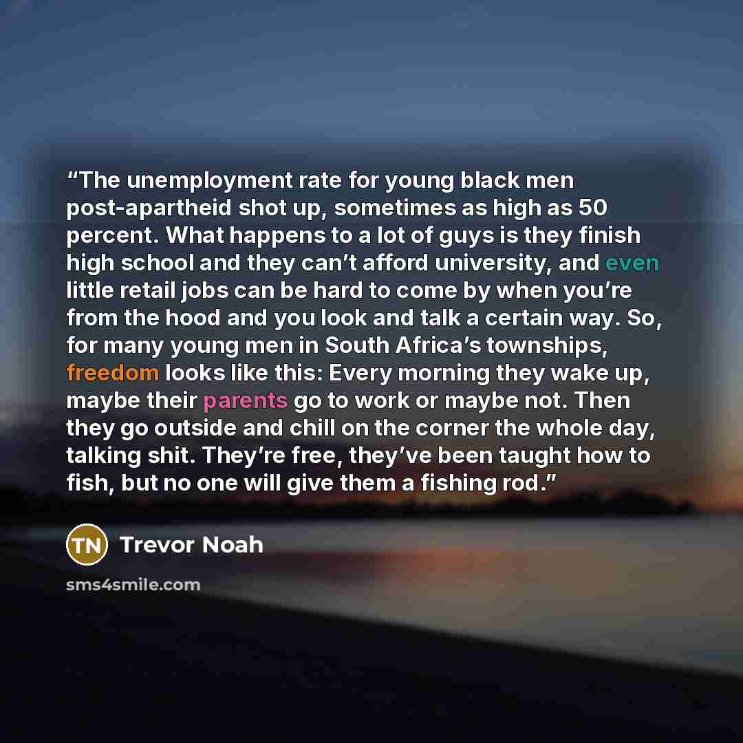 “The unemployment rate for young black men post-apartheid shot up, sometimes as high as 50 percent. What happens to a lot of guys is they finish high school and they can’t afford university, and even little retail jobs can be hard to come by when you’re from the hood and you look and talk a certain…” quote by Trevor Noah