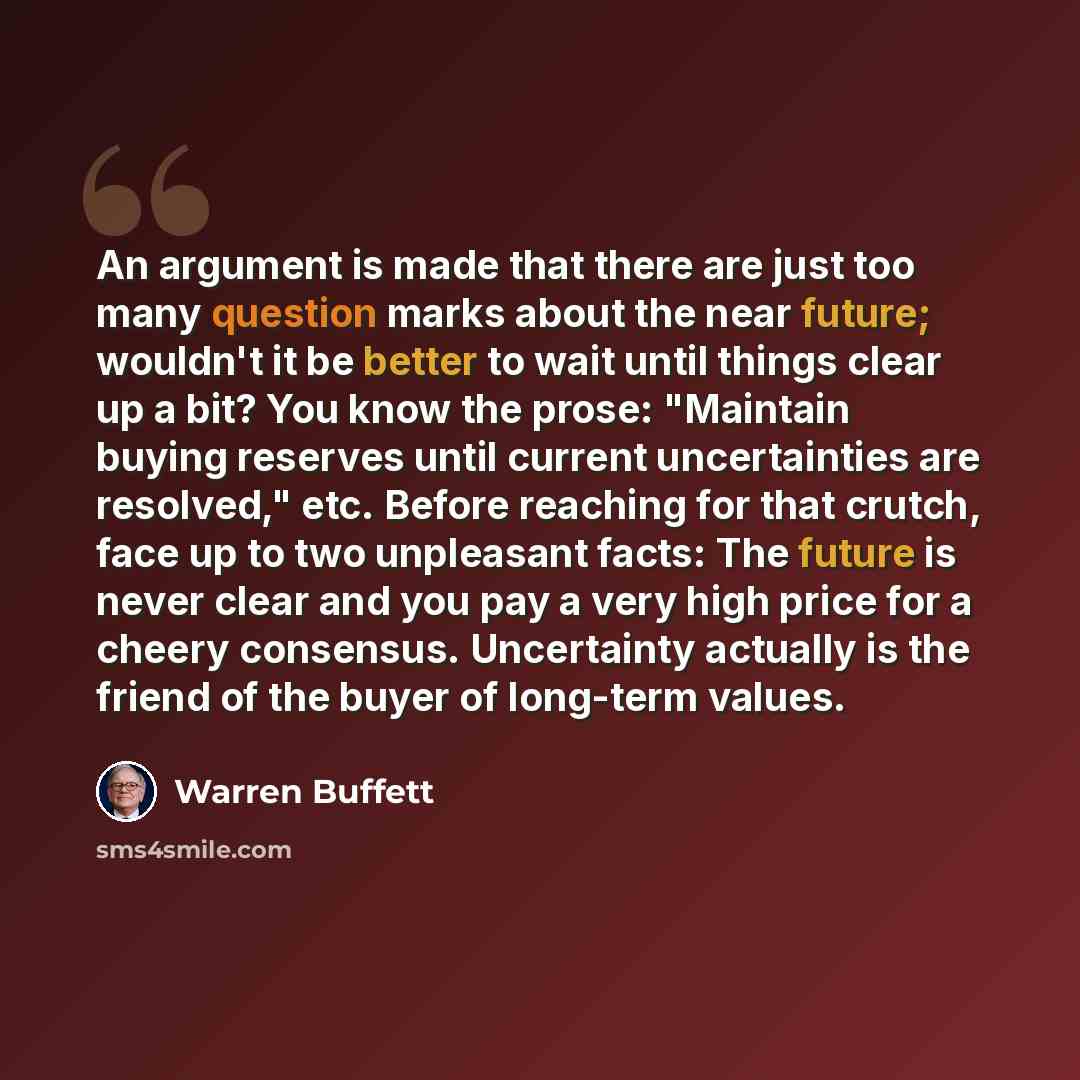“An argument is made that there are just too many question marks about the near future; wouldn't it be better to wait until things clear up a bit? You know the prose: "Maintain buying reserves until current uncertainties are resolved," etc. Before reaching for that crutch, face up to two unpleasant…” quote by Warren Buffett