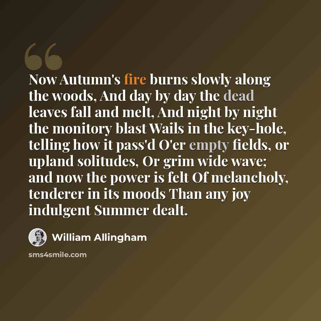 “Now Autumn's fire burns slowly along the woods, And day by day the dead leaves fall and melt, And night by night the monitory blast Wails in the key-hole, telling how it pass'd O'er empty fields, or upland solitudes, Or grim wide wave; and now the power is felt Of melancholy, tenderer in its moods…” quote by William Allingham