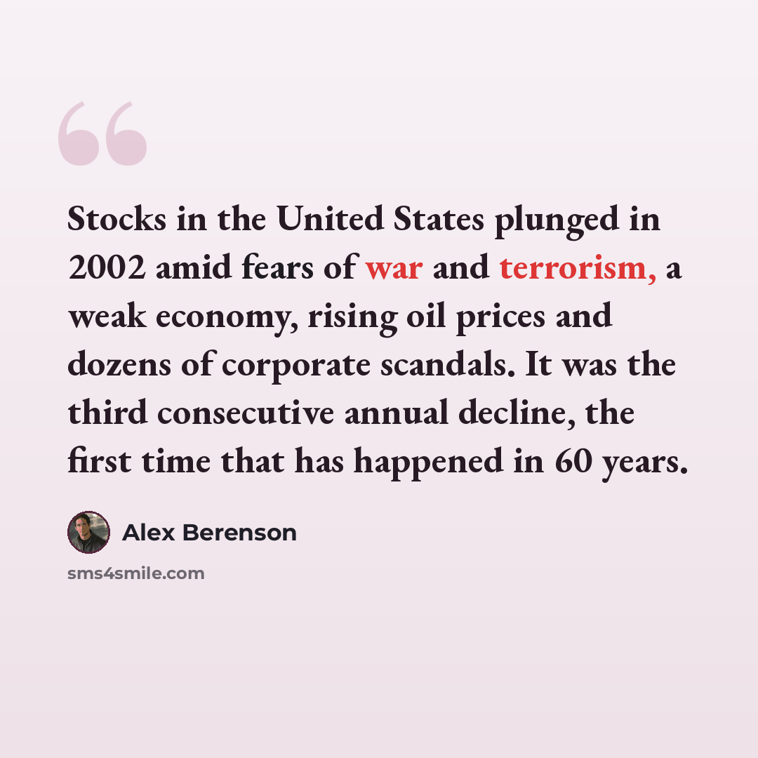 “Stocks in the United States plunged in 2002 amid fears of war and terrorism, a weak economy, rising oil prices and dozens of corporate scandals. It was the third consecutive annual decline, the first time that has happened in 60 years.” quote by Alex Berenson