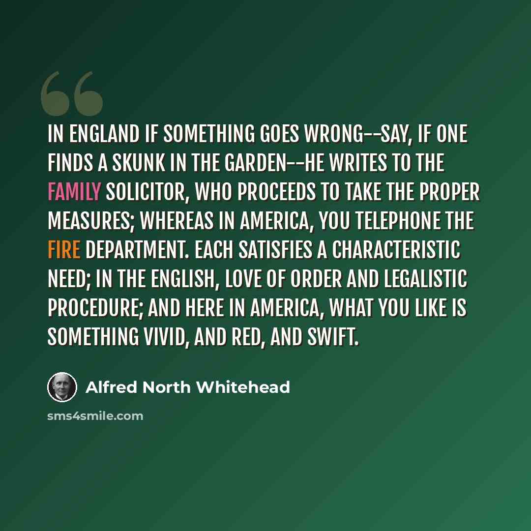 “In England if something goes wrong--say, if one finds a skunk in the garden--he writes to the family solicitor, who proceeds to take the proper measures; whereas in America, you telephone the fire department. Each satisfies a characteristic need; in the English, love of order and legalistic…” quote by Alfred North Whitehead