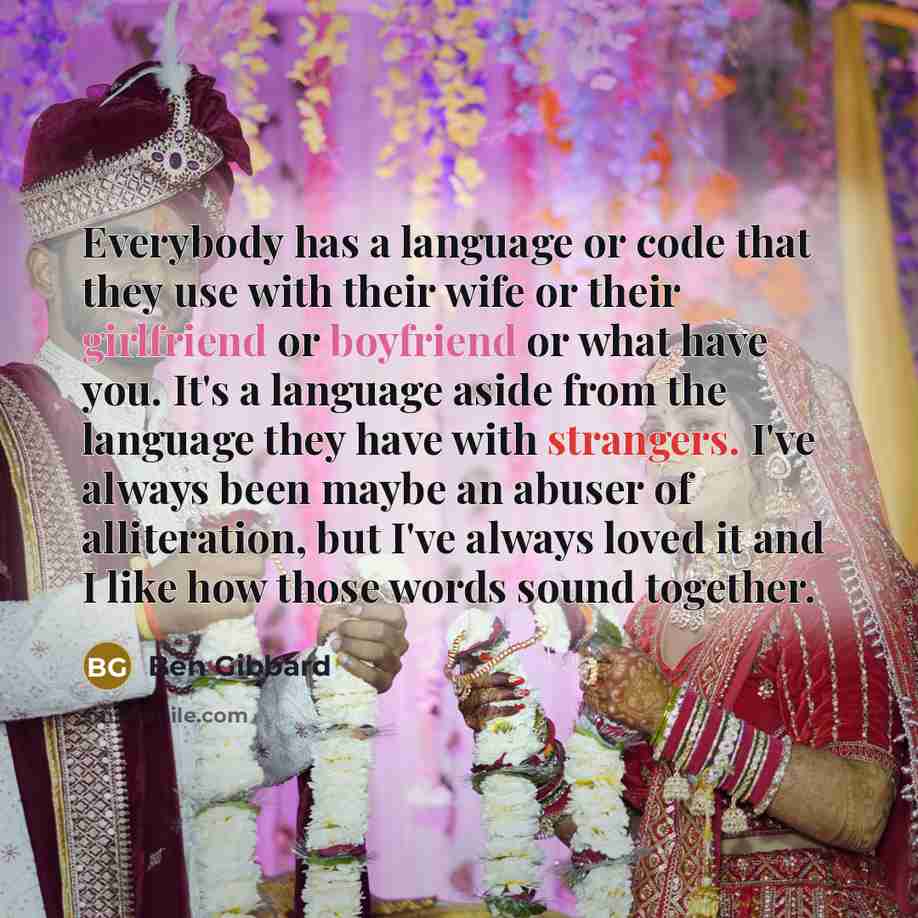 “Everybody has a language or code that they use with their wife or their girlfriend or boyfriend or what have you. It's a language aside from the language they have with strangers. I've always been maybe an abuser of alliteration, but I've always loved it and I like how those words sound together.” quote by Ben Gibbard