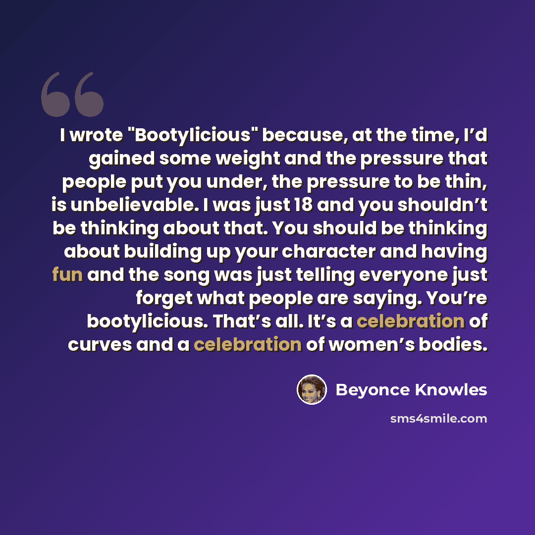 “I wrote "Bootylicious" because, at the time, I’d gained some weight and the pressure that people put you under, the pressure to be thin, is unbelievable. I was just 18 and you shouldn’t be thinking about that. You should be thinking about building up your character and having fun and the song was…” quote by Beyonce Knowles
