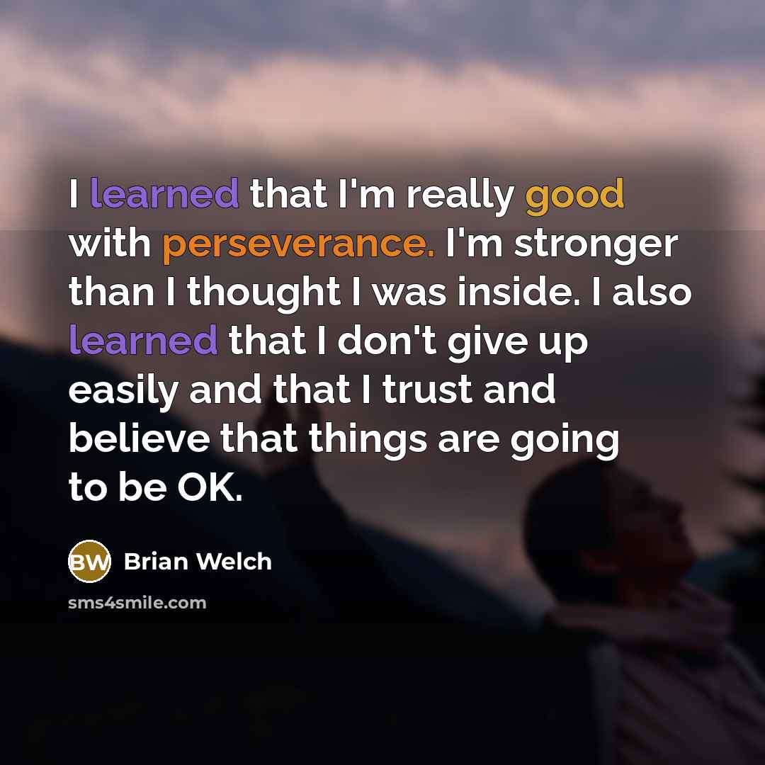 “I learned that I'm really good with perseverance. I'm stronger than I thought I was inside. I also learned that I don't give up easily and that I trust and believe that things are going to be OK.” quote by Brian Welch