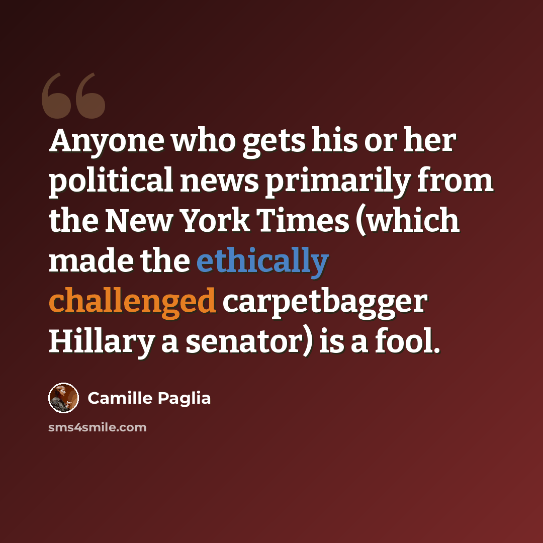 “Anyone who gets his or her political news primarily from the New York Times (which made the ethically challenged carpetbagger Hillary a senator) is a fool.” quote by Camille Paglia