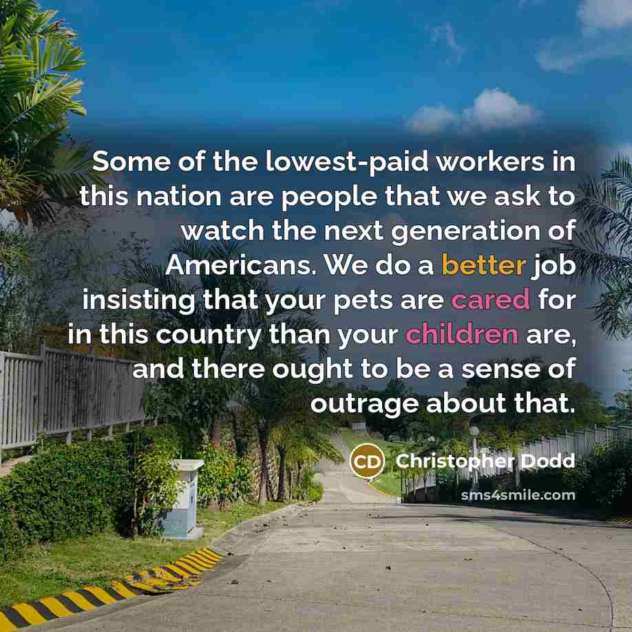 “Some of the lowest-paid workers in this nation are people that we ask to watch the next generation of Americans. We do a better job insisting that your pets are cared for in this country than your children are, and there ought to be a sense of outrage about that.” quote by Christopher Dodd