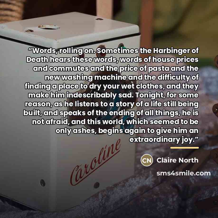 “Words, rolling on. Sometimes the Harbinger of Death hears these words, words of house prices and commutes and the price of pasta and the new washing machine and the difficulty of finding a place to dry your wet clothes, and they make him indescribably sad. Tonight, for some reason, as he listens…” quote by Claire North
