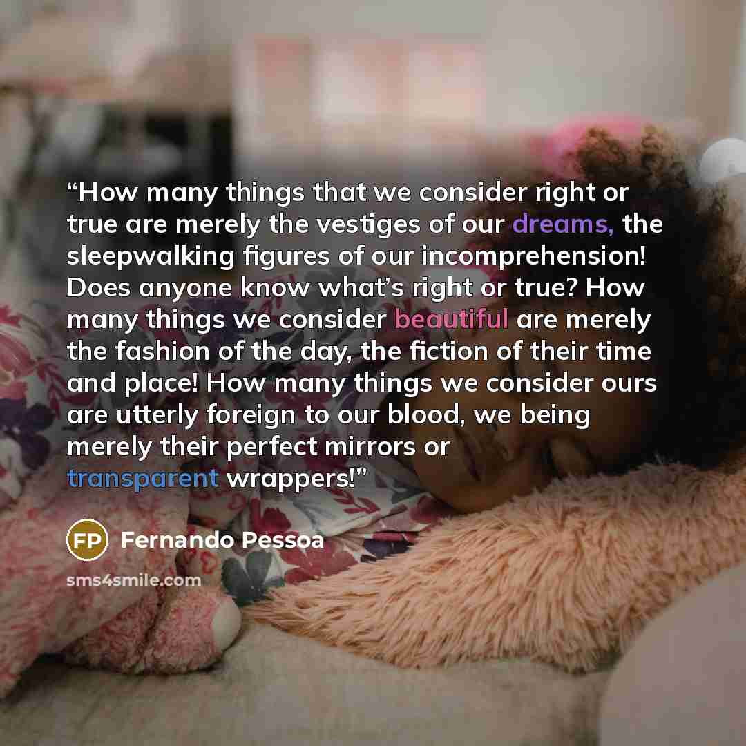 “How many things that we consider right or true are merely the vestiges of our dreams, the sleepwalking figures of our incomprehension! Does anyone know what’s right or true? How many things we consider beautiful are merely the fashion of the day, the fiction of their time and place! How many…” quote by Fernando Pessoa