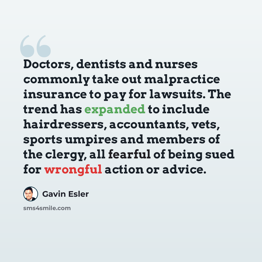 “Doctors, dentists and nurses commonly take out malpractice insurance to pay for lawsuits. The trend has expanded to include hairdressers, accountants, vets, sports umpires and members of the clergy, all fearful of being sued for wrongful action or advice.” quote by Gavin Esler
