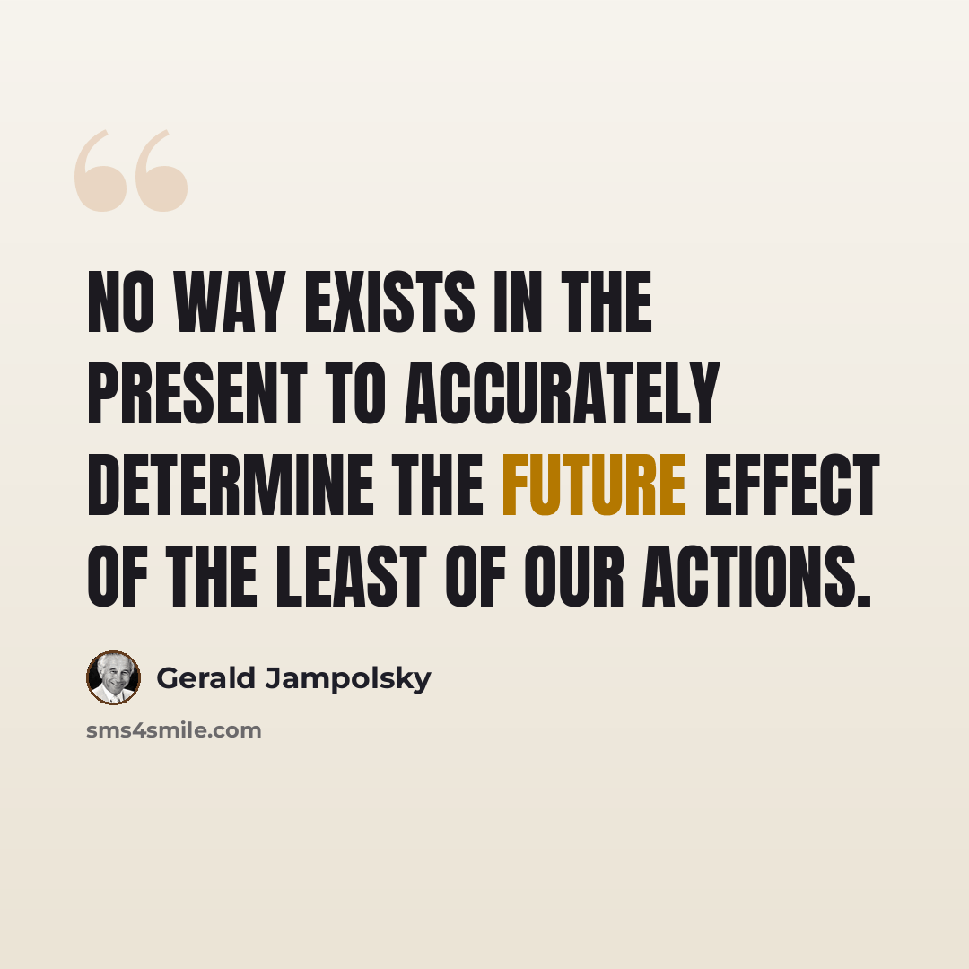 “No way exists in the present to accurately determine the future effect of the least of our actions.” quote by Gerald Jampolsky