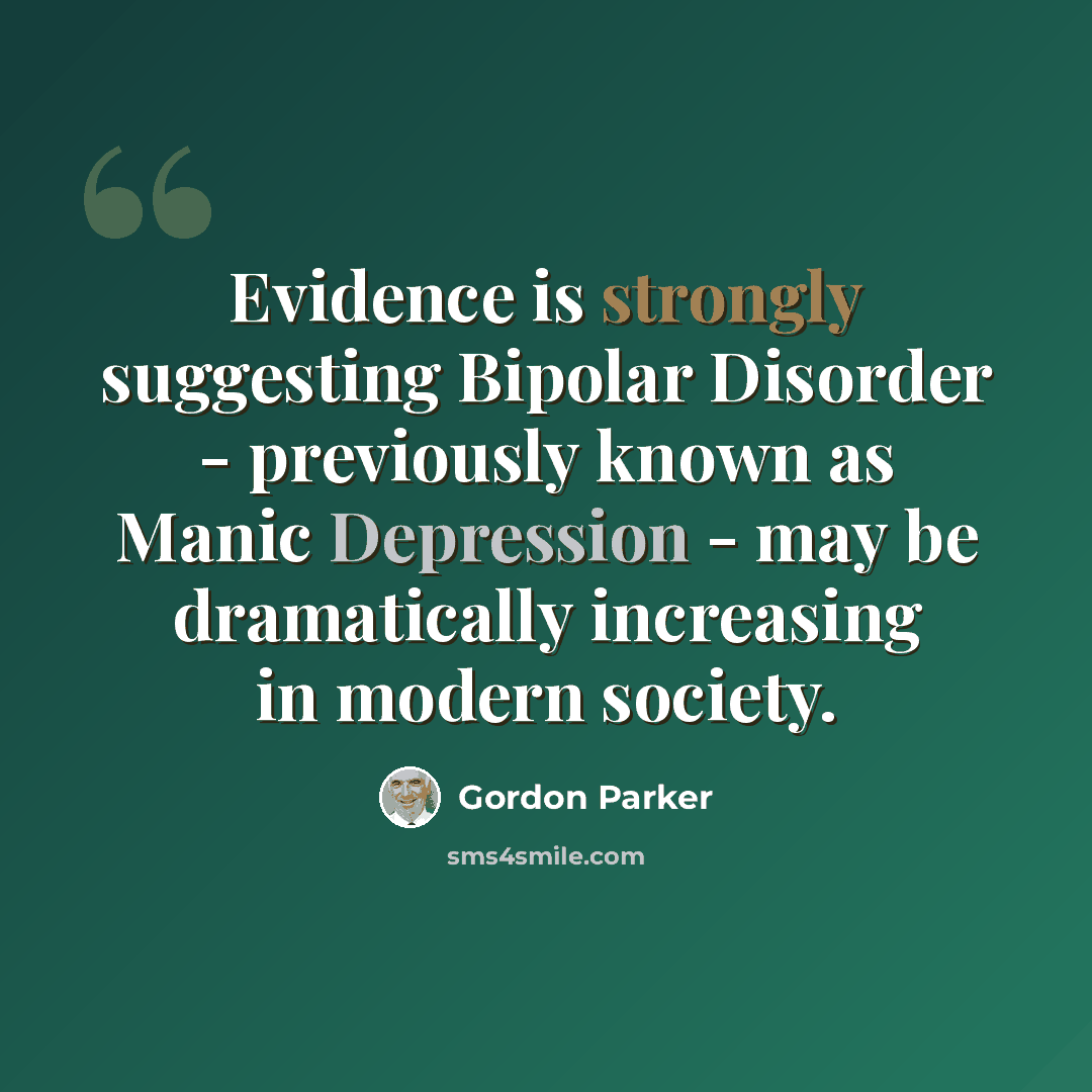 “Evidence is strongly suggesting Bipolar Disorder - previously known as Manic Depression - may be dramatically increasing in modern society.” quote by Gordon Parker