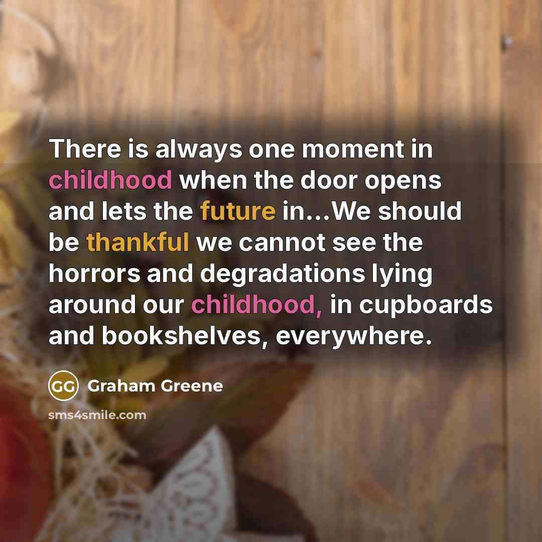 “There is always one moment in childhood when the door opens and lets the future in...We should be thankful we cannot see the horrors and degradations lying around our childhood, in cupboards and bookshelves, everywhere.” quote by Graham Greene