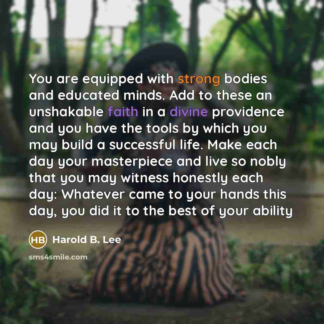 “You are equipped with strong bodies and educated minds. Add to these an unshakable faith in a divine providence and you have the tools by which you may build a successful life. Make each day your masterpiece and live so nobly that you may witness honestly each day: Whatever came to your hands this…” quote by Harold B. Lee
