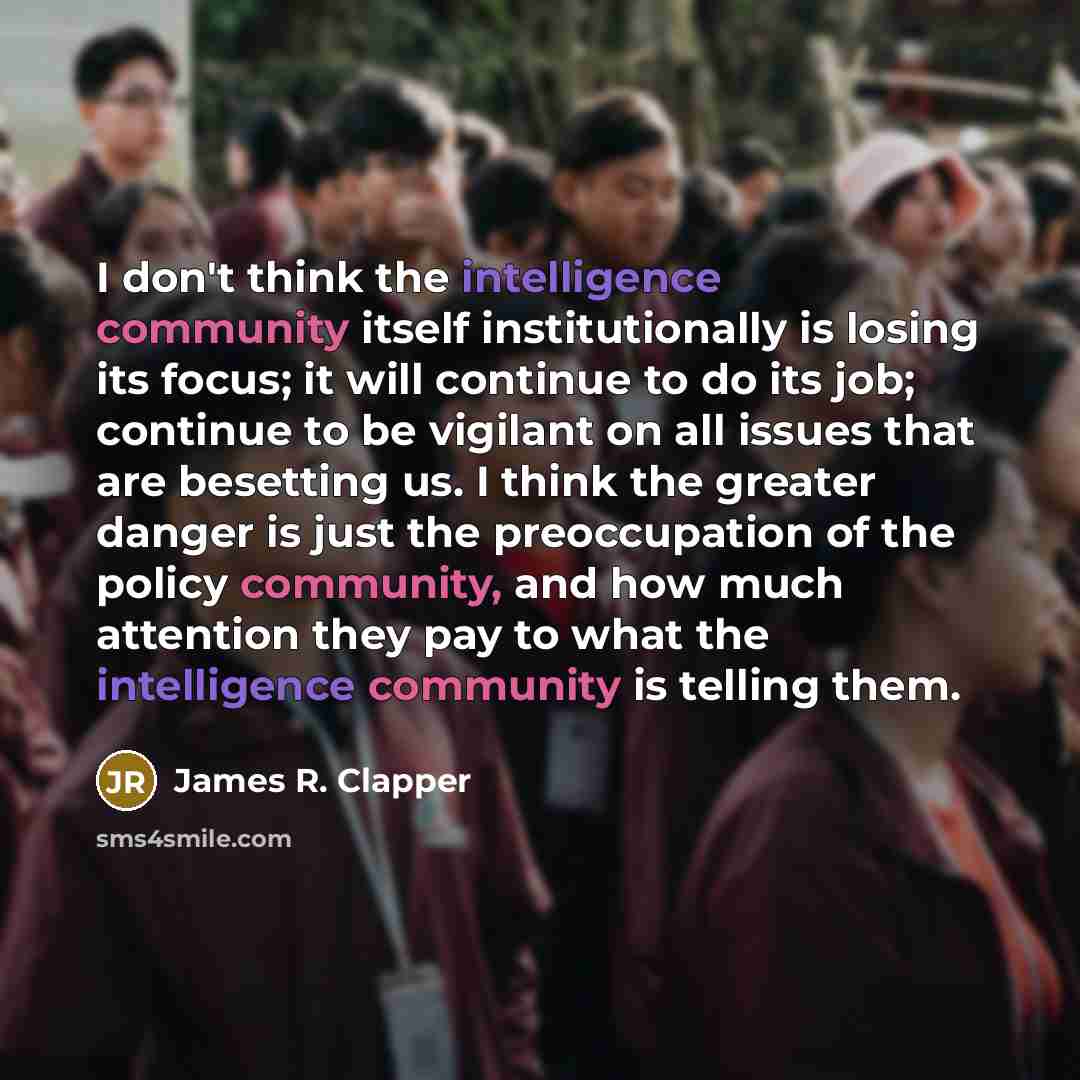 “I don't think the intelligence community itself institutionally is losing its focus; it will continue to do its job; continue to be vigilant on all issues that are besetting us. I think the greater danger is just the preoccupation of the policy community, and how much attention they pay to what…” quote by James R. Clapper