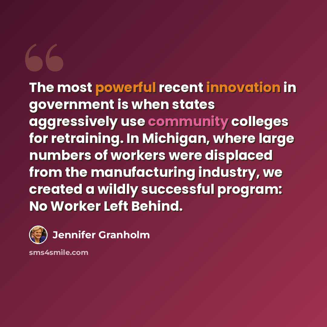 “The most powerful recent innovation in government is when states aggressively use community colleges for retraining. In Michigan, where large numbers of workers were displaced from the manufacturing industry, we created a wildly successful program: No Worker Left Behind.” quote by Jennifer Granholm