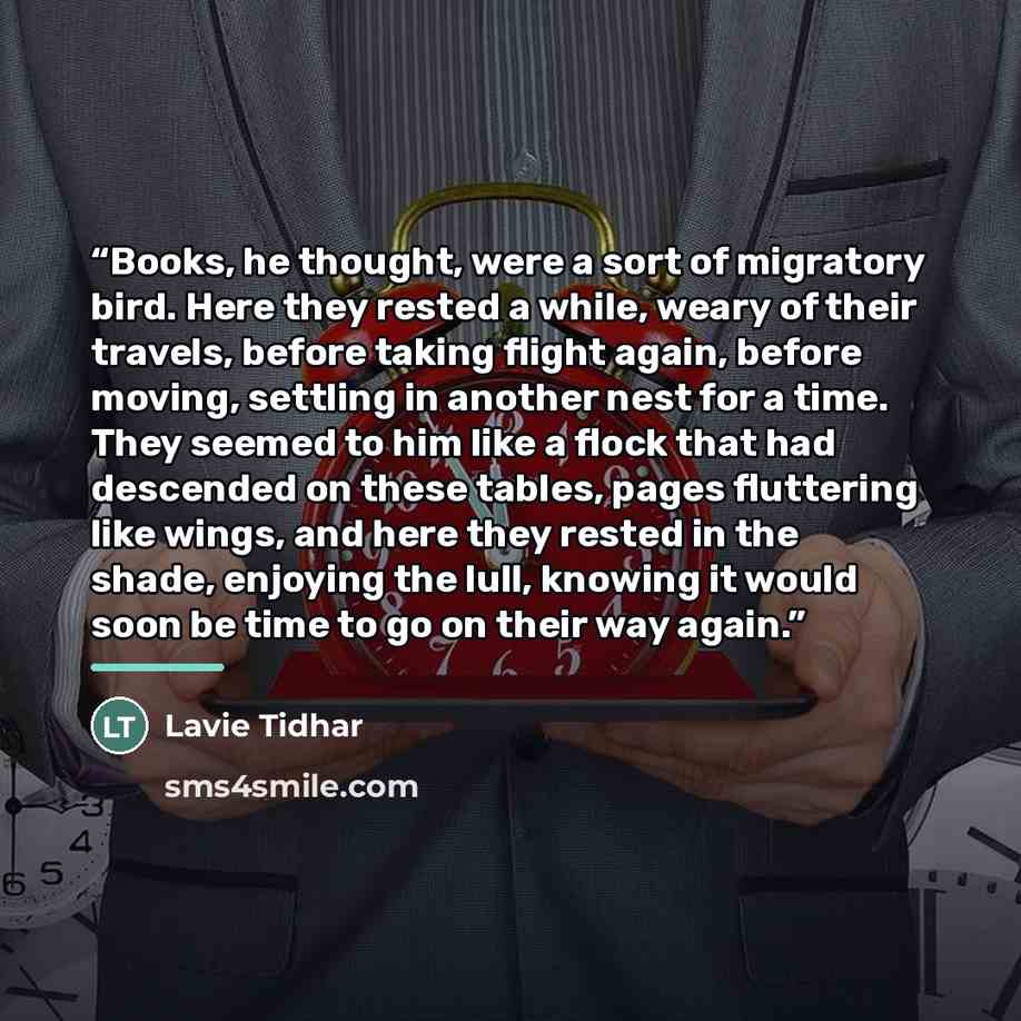 “Books, he thought, were a sort of migratory bird. Here they rested a while, weary of their travels, before taking flight again, before moving, settling in another nest for a time. They seemed to him like a flock that had descended on these tables, pages fluttering like wings, and here they rested…” quote by Lavie Tidhar