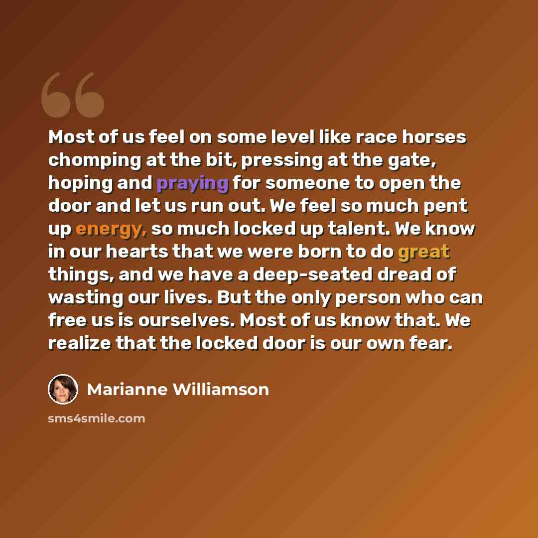 “Most of us feel on some level like race horses chomping at the bit, pressing at the gate, hoping and praying for someone to open the door and let us run out. We feel so much pent up energy, so much locked up talent. We know in our hearts that we were born to do great things, and we have a…” quote by Marianne Williamson