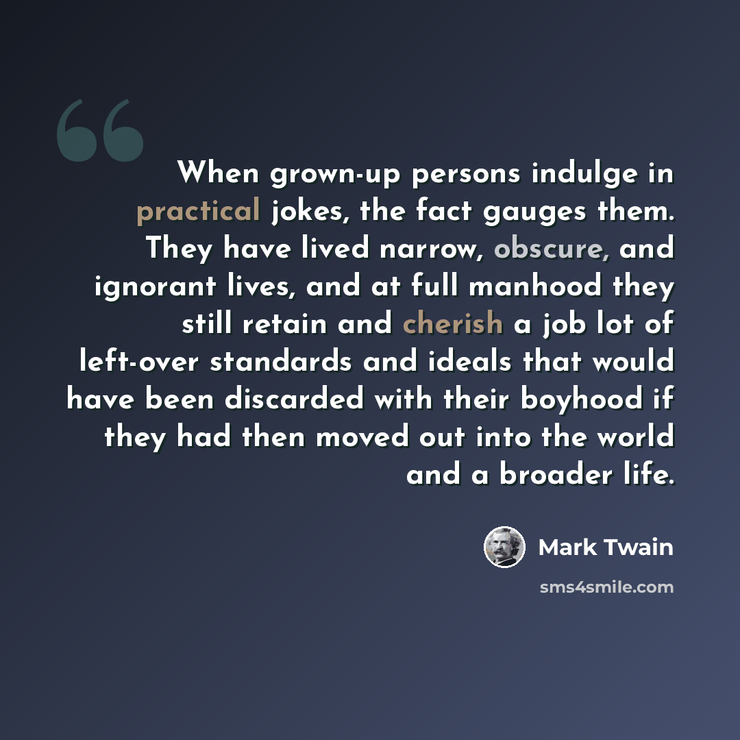 “When grown-up persons indulge in practical jokes, the fact gauges them. They have lived narrow, obscure, and ignorant lives, and at full manhood they still retain and cherish a job lot of left-over standards and ideals that would have been discarded with their boyhood if they had then moved out…” quote by Mark Twain